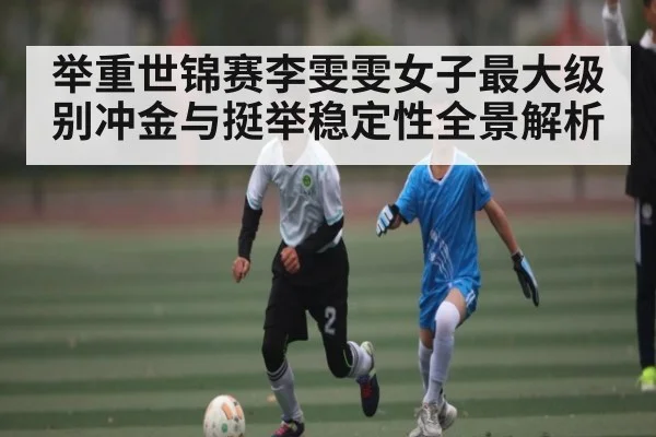 举重世锦赛李雯雯女子最大级别冲金与挺举稳定性全景解析