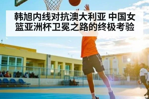 韩旭内线对抗澳大利亚 中国女篮亚洲杯卫冕之路的终极考验